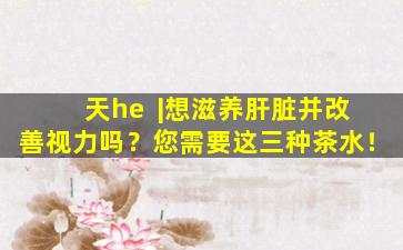 天he  |想滋养肝脏并改善视力吗？您需要这三种茶水！